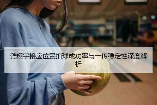 龚翔宇接应位置扣球成功率与一传稳定性深度解析